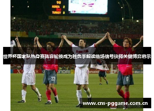 世界杯国家队热身赛阵容轮换成为胜负手解读临场信号抉择关键博弈启示 世界杯国家队热身赛阵容轮换成为胜负手解读临场信号抉择关键博弈启示